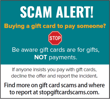 SCAM ALERT! Be aware gift cards are for gifts, NOT payments. If anyone insists you pay with gift cards, decline the offer and report the incident.
